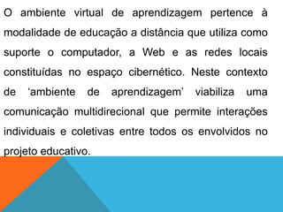 O ambiente virtual de aprendizagem pertence à

modalidade de educação a distância que utiliza como
suporte o computador, a Web e as redes locais
constituídas no espaço cibernético. Neste contexto
de

„ambiente

de

aprendizagem‟

viabiliza

uma

comunicação multidirecional que permite interações
individuais e coletivas entre todos os envolvidos no
projeto educativo.

 