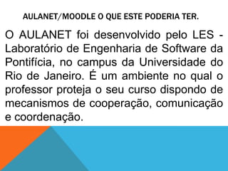 AULANET/MOODLE O QUE ESTE PODERIA TER.

O AULANET foi desenvolvido pelo LES Laboratório de Engenharia de Software da
Pontifícia, no campus da Universidade do
Rio de Janeiro. É um ambiente no qual o
professor proteja o seu curso dispondo de
mecanismos de cooperação, comunicação
e coordenação.

 
