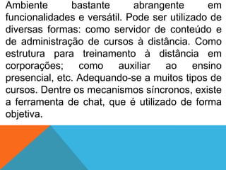 Ambiente
bastante
abrangente
em
funcionalidades e versátil. Pode ser utilizado de
diversas formas: como servidor de conteúdo e
de administração de cursos à distância. Como
estrutura para treinamento à distância em
corporações;
como
auxiliar
ao
ensino
presencial, etc. Adequando-se a muitos tipos de
cursos. Dentre os mecanismos síncronos, existe
a ferramenta de chat, que é utilizado de forma
objetiva.

 