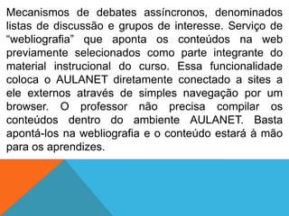 Mecanismos de debates assíncronos, denominados
listas de discussão e grupos de interesse. Serviço de
“webliografia” que aponta os conteúdos na web
previamente selecionados como parte integrante do
material instrucional do curso. Essa funcionalidade
coloca o AULANET diretamente conectado a sites a
ele externos através de simples navegação por um
browser. O professor não precisa compilar os
conteúdos dentro do ambiente AULANET. Basta
apontá-los na webliografia e o conteúdo estará à mão
para os aprendizes.

 