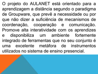 O projeto do AULANET está orientado para a
aprendizagem a distância segundo o paradigma
de Groupware, que prevê a necessidade ou por
que não dizer a suficiência de mecanismos de
coordenação, cooperação e comunicação.
Promove alta interatividade com os aprendizes
e disponibiliza um ambiente fortemente
integrado de ferramentas que no seu conjunto é
uma excelente metáfora de instrumentos
utilizados no sistema de ensino presencial.

 