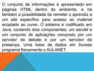 O conjunto de informações é apresentado em
páginas HTML dentro do ambiente, e há
também a possibilidade de remeter o aprendiz a
um site específico para acesso ao material
acoplado ao curso. O sistema é codificado em
Java, contendo dois componentes: um servlet e
um conjunto de aplicações composto por um
servidor de debate e por um servidor de
presença. Uma base de dados em Access
programa fisicamente o AULANET.

 