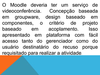 O Moodle deveria ter um serviço de
videoconferência.
Concepção baseada
em groupware, design baseado em
componentes, o critério de projeto
baseado
em
acoplamento.
Isso
apresentado em plataforma com fácil
acesso tanto do gerenciador como do
usuário destinatário do recuso porque
requisitado para realizar a atividade.

 