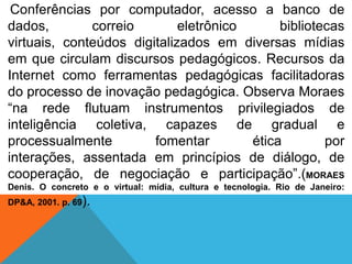 Conferências por computador, acesso a banco de
dados,
correio
eletrônico
bibliotecas
virtuais, conteúdos digitalizados em diversas mídias
em que circulam discursos pedagógicos. Recursos da
Internet como ferramentas pedagógicas facilitadoras
do processo de inovação pedagógica. Observa Moraes
“na rede flutuam instrumentos privilegiados de
inteligência coletiva, capazes de gradual e
processualmente
fomentar
ética
por
interações, assentada em princípios de diálogo, de
cooperação, de negociação e participação”.(MORAES
Denis. O concreto e o virtual: mídia, cultura e tecnologia. Rio de Janeiro:
DP&A, 2001. p. 69).

 