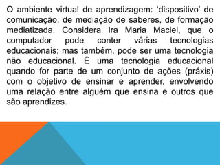 O ambiente virtual de aprendizagem: „dispositivo‟ de
comunicação, de mediação de saberes, de formação
mediatizada. Considera Ira Maria Maciel, que o
computador
pode
conter
várias
tecnologias
educacionais; mas também, pode ser uma tecnologia
não educacional. É uma tecnologia educacional
quando for parte de um conjunto de ações (práxis)
com o objetivo de ensinar e aprender, envolvendo
uma relação entre alguém que ensina e outros que
são aprendizes.

 