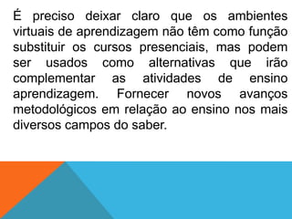É preciso deixar claro que os ambientes
virtuais de aprendizagem não têm como função
substituir os cursos presenciais, mas podem
ser usados como alternativas que irão
complementar as atividades de ensino
aprendizagem. Fornecer novos avanços
metodológicos em relação ao ensino nos mais
diversos campos do saber.

 