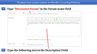 Populate your course content on Moodle e-Learning Platform
Type “Discussion Forum” in the Forum name field4
Type the following text in the Description Field5
 