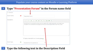 Populate your course content on Moodle e-Learning Platform
Type “Presentation Forum” in the Forum name field4
Type the following text in the Description Field5
 
