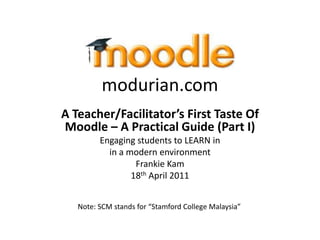 modurian.com
A Teacher/Facilitator’s First Taste Of
Moodle – A Practical Guide (Part I)
         Engaging students to LEARN in
           in a modern environment
                  Frankie Kam
                 18th April 2011


   Note: SCM stands for “Stamford College Malaysia”
 