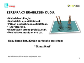 ZERTARAKO ERABILTZEN DUGU. Materialen biltegia. Materialak  eta aktibitateak PBLan oinarritutako aktibitateak. Tutoretzarako. Ikastetxeen arteko proiektuetan. Heziketa ez arautuan ere bai.  Kasu berezi bat. 2008an saritutako proiektua: “ Ekinez ikasi” Arg.Out of bounds and into the pool. Zizzybaloobah. Flickr. 