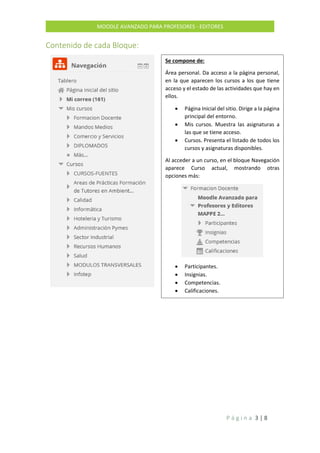 P á g i n a 3 | 8
MOODLE AVANZADO PARA PROFESORES - EDITORES
Contenido de cada Bloque:
Se compone de:
Área personal. Da acceso a la página personal,
en la que aparecen los cursos a los que tiene
acceso y el estado de las actividades que hay en
ellos.
 Página Inicial del sitio. Dirige a la página
principal del entorno.
 Mis cursos. Muestra las asignaturas a
las que se tiene acceso.
 Cursos. Presenta el listado de todos los
cursos y asignaturas disponibles.
Al acceder a un curso, en el bloque Navegación
aparece Curso actual, mostrando otras
opciones más:
 Participantes.
 Insignias.
 Competencias.
 Calificaciones.
 