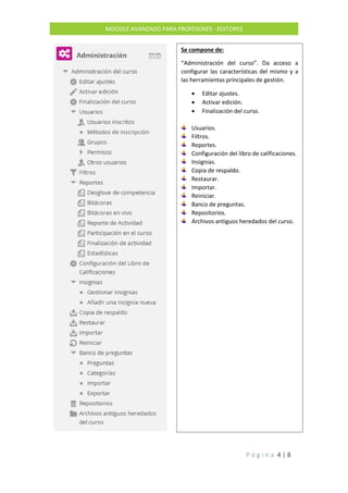 P á g i n a 4 | 8
MOODLE AVANZADO PARA PROFESORES - EDITORES
Se compone de:
“Administración del curso”. Da acceso a
configurar las características del mismo y a
las herramientas principales de gestión.
 Editar ajustes.
 Activar edición.
 Finalización del curso.
Usuarios.
Filtros.
Reportes.
Configuración del libro de calificaciones.
Insignias.
Copia de respaldo.
Restaurar.
Importar.
Reiniciar.
Banco de preguntas.
Repositorios.
Archivos antiguos heredados del curso.
 