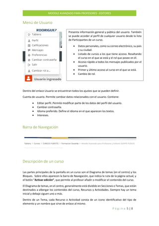 P á g i n a 5 | 8
MOODLE AVANZADO PARA PROFESORES - EDITORES
Menú de Usuario
Dentro del enlace Usuario se encuentran todos los ajustes que se pueden definir.
Cuenta de usuario. Permite cambiar datos relacionados con el usuario. Contiene:
 Editar perfil. Permite modificar parte de los datos del perfil del usuario.
 Cambiar contraseña.
 Idioma preferido. Define el idioma en el que aparecen los textos.
 Intereses.
Barra de Navegación
Descripción de un curso
Las partes principales de la pantalla en un curso son el Diagrama de temas (en el centro) y los
Bloques. Sobre ellos aparecen la barra de Navegación, que indica la ruta de la página actual, y
el botón “Activar edición”, que permite al profesor añadir o modificar el contenido del curso.
El Diagrama de temas, en el centro, generalmente está dividido en Secciones o Temas, que están
destinados a albergar los contenidos del curso, Recursos y Actividades. Siempre hay un tema
inicial y debajo siguen uno o más.
Dentro de un Tema, cada Recurso o Actividad consta de un icono identificativo del tipo de
elemento y un nombre que sirve de enlace al mismo.
Presenta información general y pública del usuario. También
se puede acceder al perfil de cualquier usuario desde la lista
de Participantes de un curso.
 Datos personales, como su correo electrónico, su país
y su ciudad.
 Listado de cursos a los que tiene acceso. Resaltando
el curso en el que se está y el rol que posee en él.
 Acceso rápido a todos los mensajes publicados por el
usuario.
 Primer y último acceso al curso en el que se está.
 Cambio de rol.
 