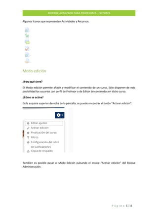 P á g i n a 6 | 8
MOODLE AVANZADO PARA PROFESORES - EDITORES
Algunos Íconos que representan Actividades y Recursos:
Modo edición
¿Para qué sirve?
El Modo edición permite añadir y modificar el contenido de un curso. Sólo disponen de esta
posibilidad los usuarios con perfil de Profesor o de Editor de contenidos en dicho curso.
¿Cómo se activa?
En la esquina superior derecha de la pantalla, se puede encontrar el botón “Activar edición”.
También es posible pasar al Modo Edición pulsando el enlace “Activar edición” del bloque
Administración.
 