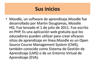 Sus inicios
• Moodle, un software de aprendizaje.Moodle fue
  desarrollado por Martin Dougiamas, Moodle
  HQ. Fue lanzado el 1 de julio de 2011. Fue escrito
  en PHP. Es una aplicación web gratuita que los
  educadores pueden utilizar para crear eficaces
  sitios de aprendizaje en línea.Moodle es un Open
  Source Course Management System (CMS),
  también conocido como Sistema de Gestión de
  Aprendizaje (LMS) o de un Entorno Virtual de
  Aprendizaje (EVA).
 