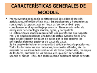 CARACTERÍSTICAS GENERALES DE
              MOODLE.
• Promueve una pedagogía constructivista social (colaboración,
  actividades, reflexión crítica, etc.). Su arquitectura y herramientas
  son apropiadas para clases en línea, así como también para
  complementar el aprendizaje presencial. Tiene una interfaz de
  navegador de tecnología sencilla, ligera, y compatible.
  La instalación es sencilla requiriendo una plataforma que soporte
  PHP y la disponibilidad de una base de datos. Moodle tiene una
  capa de abstracción de bases de datos por lo que soporta los
  principales sistemas gestores de bases de datos.
  Se ha puesto énfasis en una seguridad sólida en toda la plataforma.
  Todos los formularios son revisados, las cookies cifradas, etc. La
  mayoría de las áreas de introducción de texto (materiales, mensajes
  de los foros, entradas de los diarios, etc.) pueden ser editadas
  usando el editor HTML, tan sencillo como cualquier editor de texto.
 