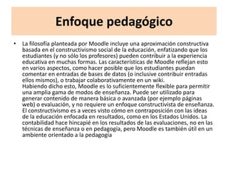Enfoque pedagógico
• La filosofía planteada por Moodle incluye una aproximación constructiva
  basada en el constructivismo social de la educación, enfatizando que los
  estudiantes (y no sólo los profesores) pueden contribuir a la experiencia
  educativa en muchas formas. Las características de Moodle reflejan esto
  en varios aspectos, como hacer posible que los estudiantes puedan
  comentar en entradas de bases de datos (o inclusive contribuir entradas
  ellos mismos), o trabajar colaborativamente en un wiki.
  Habiendo dicho esto, Moodle es lo suficientemente flexible para permitir
  una amplia gama de modos de enseñanza. Puede ser utilizado para
  generar contenido de manera básica o avanzada (por ejemplo páginas
  web) o evaluación, y no requiere un enfoque constructivista de enseñanza.
  El constructivismo es a veces visto cómo en contraposición con las ideas
  de la educación enfocada en resultados, como en los Estados Unidos. La
  contabilidad hace hincapié en los resultados de las evaluaciones, no en las
  técnicas de enseñanza o en pedagogía, pero Moodle es también útil en un
  ambiente orientado a la pedagogía
 