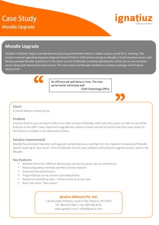Case Study
Moodle Upgrade
Moodle Upgrade
Moodle is Modular object oriented dynamic learning environment which is widely using in world for E- learning. This
project involved upgrading Kingsway Regional School District’s LMS portal running on Moodle 2.0 and windows server with
Xampp package Moodle installation to the latest version of Moodle including migrating the whole site to new windows
server along with data backup and restore. The new server had Moodle installed on windows package and IIS server
version 2.8+.
An efficient job well done in time. The new
portal works extremely well.
Chief Technology Office
Client
A School District in New Jersey.
Problem
A School District was running its LMS on an older version of Moodle, that’s why they were not able to use all the
features of the LMS. It was required to upgrade the system to latest version to ensure that they have access to
the features available in the advanced versions.
Solution Implemented
Moodle has provided migration and upgrade standard process, starting from site migration to backup of Moodle
data & restoring to new server. Then the Moodle Version was updated and finally the upgrade process with in the
Moodle.
Key Features
 Multiple theme for different devices give an ease to access site on small device
 Advanced grading methods and New activity modules
 Improved Site performance
 Drag and Drop course content uploading facility.
 Responsive Bootstrap base - Theme suited all screen size.
 New Text editor “Atto editor”.
Ignatiuz Software Pvt. Ltd.
5 Great Valley Parkway, Suite # 256, Malvern, PA 19355
Tel: 484-876-1867 | Fax: 484-206-4141
www.ignatiuz.com | info@ignatiuz.com
 