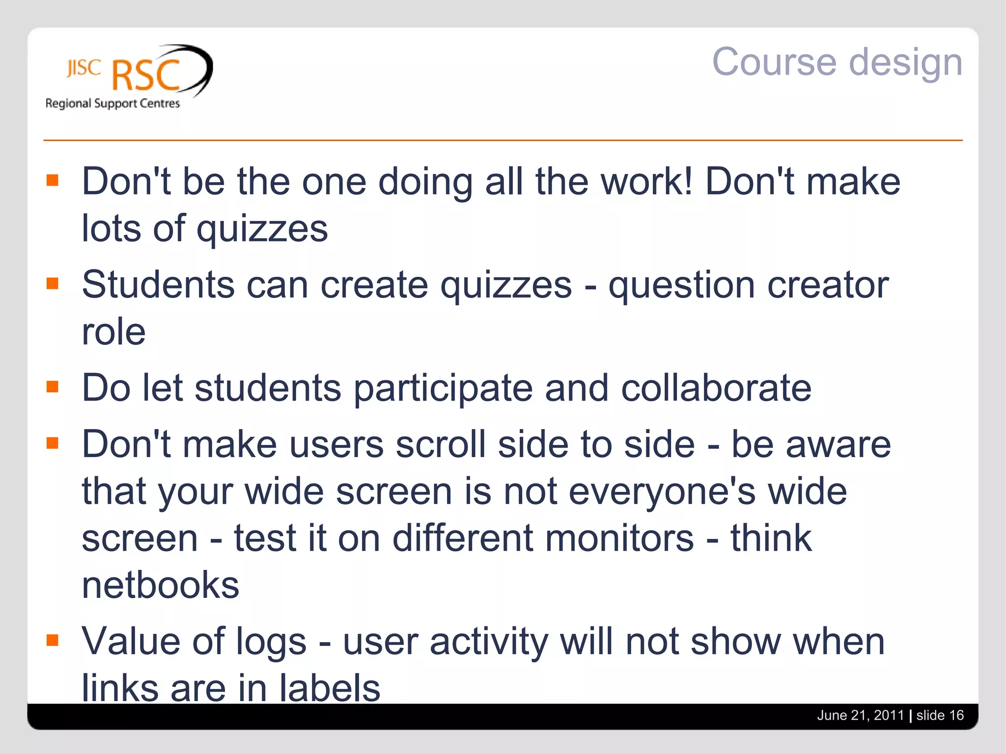 Best practice in course designIdeas are still evolvingConsider your audienceDo what you can – don’t do it all....Limit font styles to 3 - this includes colour - increases the cognitive load for learnersOtherwise students spend more time processing what's going on.Maintaining consistency - Course page is a launching pad for content - not the course info on thereSimplicity is good.One topic at eye levelJune 21, 2011| slide 15