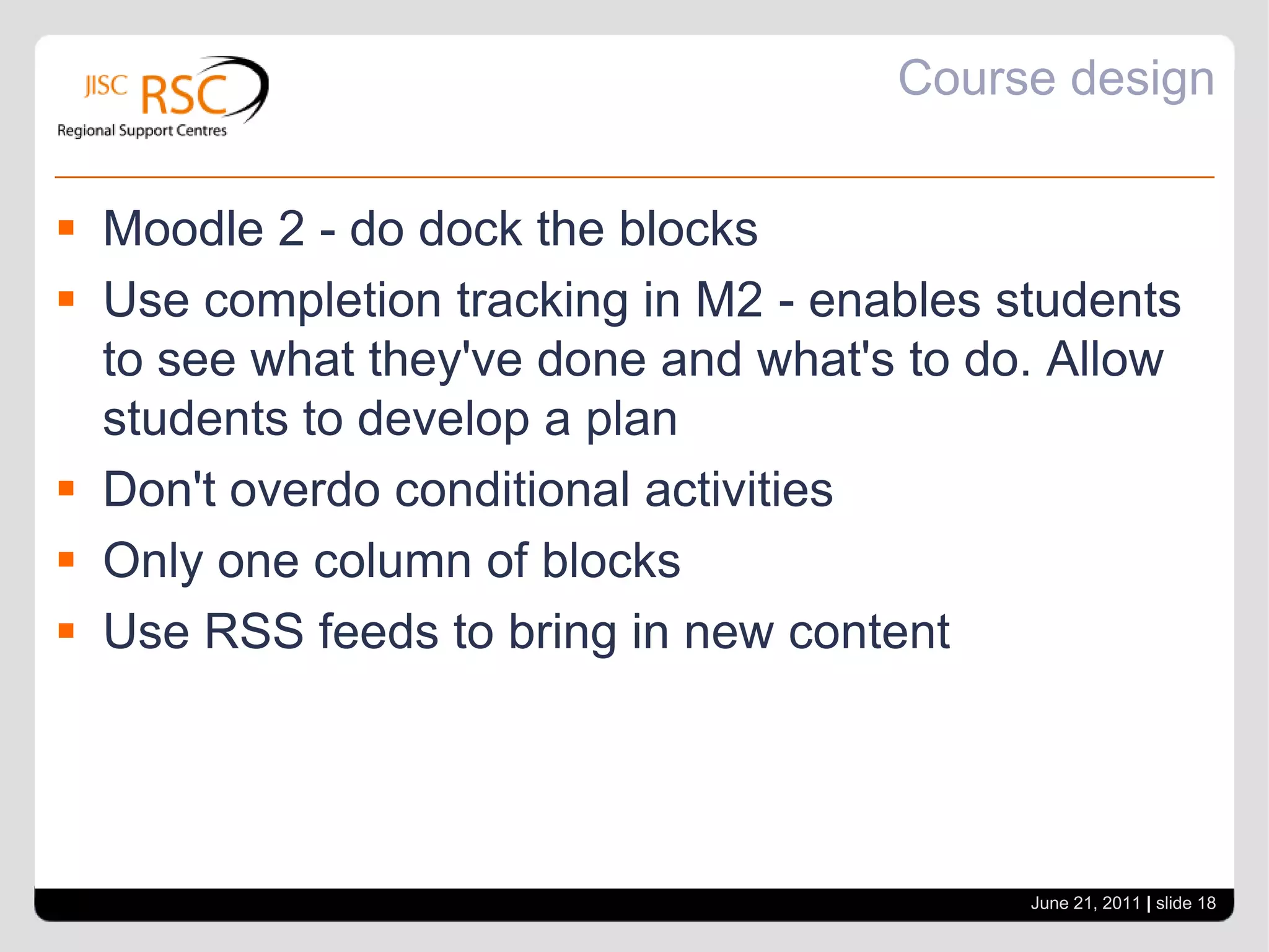 Course designLabels to guide studentsDon't be afraid of white space - indentationUse topic summaries for titles - use labels for infoDon't force users to scroll and scrollUse images to enhance your courseSimplify deliveryPut as much content in Moodle containers as possible - not Word or PowerpointDon't be afraid to branch out - use different tools.June 21, 2011| slide 17