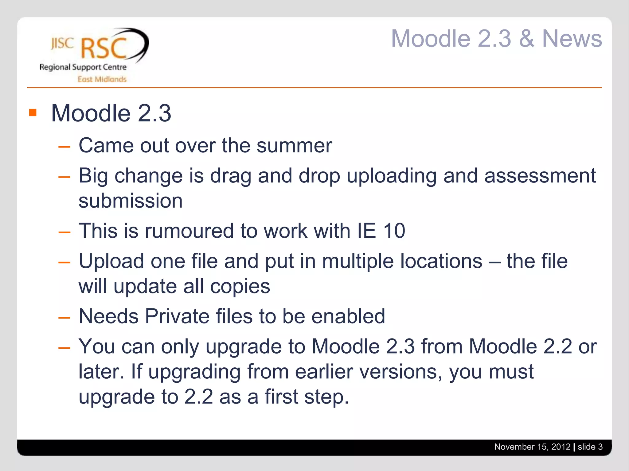 Moodle 2.3 & News


 Moodle 2.3
  – Came out over the summer
  – Big change is drag and drop uploading and assessment
    submission
  – This is rumoured to work with IE 10
  – Upload one file and put in multiple locations – the file
    will update all copies
  – Needs Private files to be enabled
  – You can only upgrade to Moodle 2.3 from Moodle 2.2 or
    later. If upgrading from earlier versions, you must
    upgrade to 2.2 as a first step.

                                                November 15, 2012 | slide 3
 