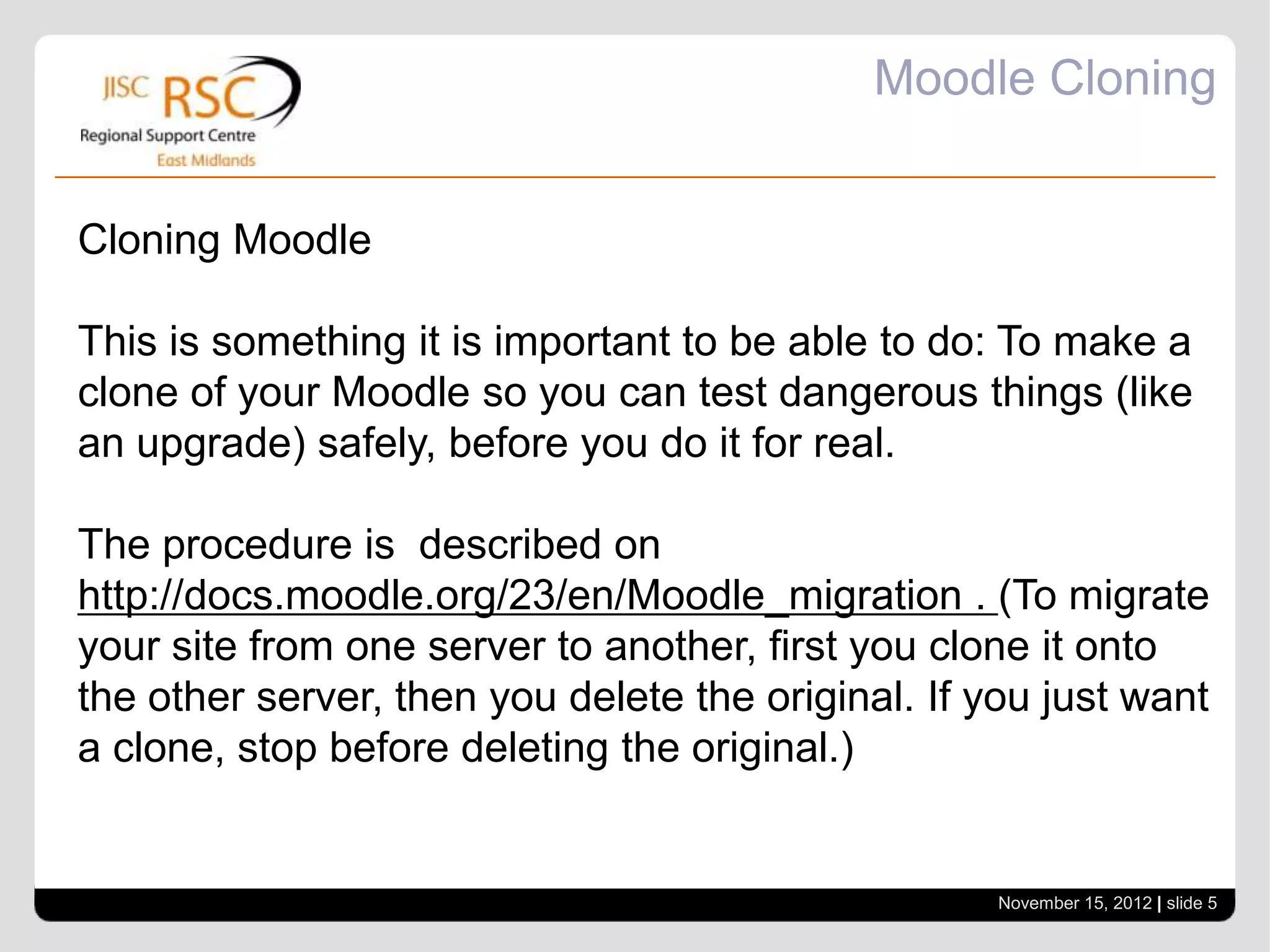 Moodle Cloning


Cloning Moodle

This is something it is important to be able to do: To make a
clone of your Moodle so you can test dangerous things (like
an upgrade) safely, before you do it for real.

The procedure is described on
http://docs.moodle.org/23/en/Moodle_migration . (To migrate
your site from one server to another, first you clone it onto
the other server, then you delete the original. If you just want
a clone, stop before deleting the original.)


                                                    November 15, 2012 | slide 5
 