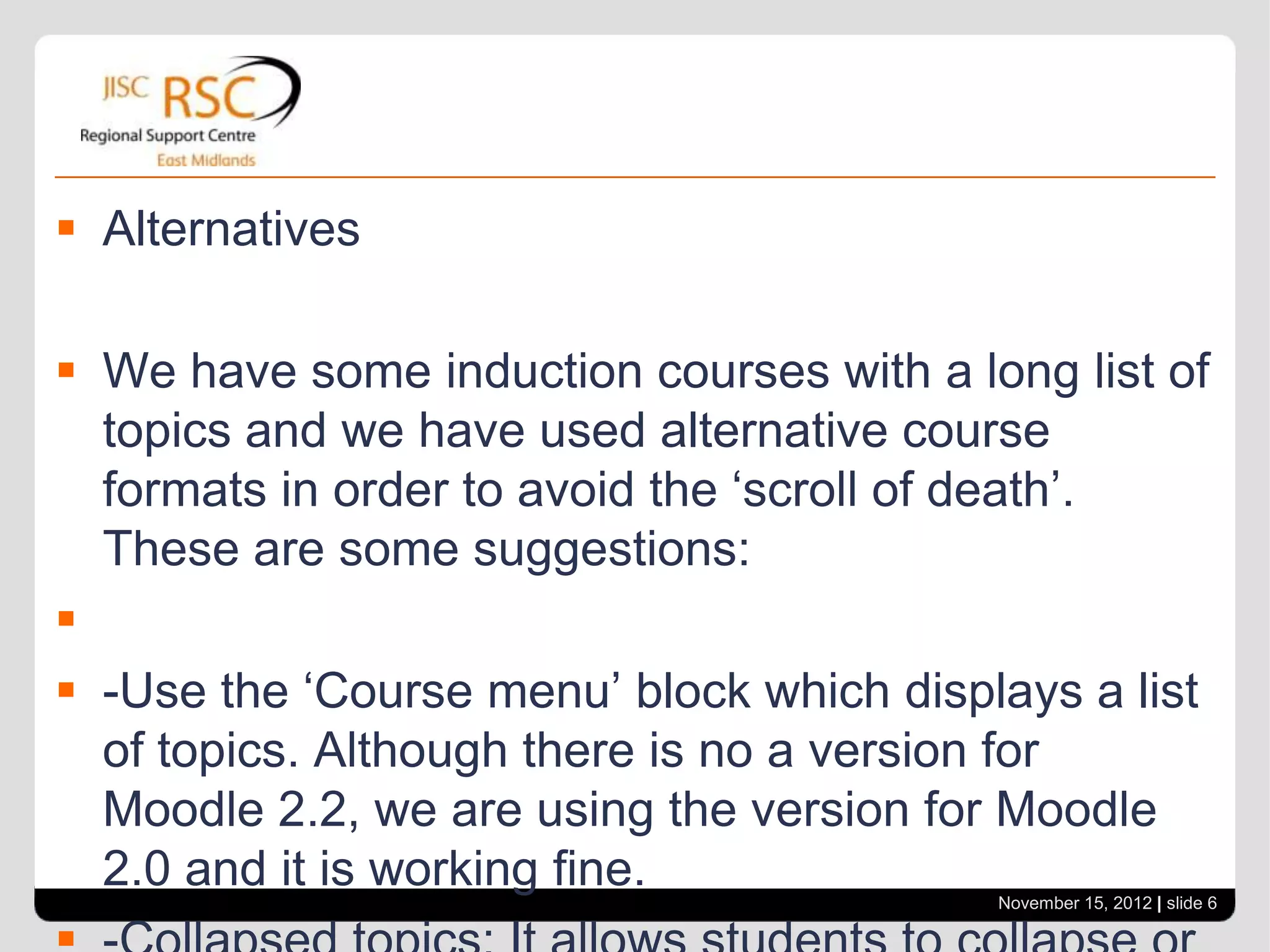  Alternatives

 We have some induction courses with a long list of
  topics and we have used alternative course
  formats in order to avoid the ‘scroll of death’.
  These are some suggestions:

 -Use the ‘Course menu’ block which displays a list
  of topics. Although there is no a version for
  Moodle 2.2, we are using the version for Moodle
  2.0 and it is working fine.             November 15, 2012 | slide 6
 