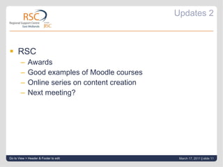 Updates 2 RSC Awards Good examples of Moodle courses Online series on content creation Next meeting? Go to View > Header & Footer to edit March 17, 2011   |  slide  
