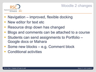 Moodle 2 changes Navigation – improved, flexible docking New editor for text etc Resource drop down has changed Blogs and comments can be attached to a course Students can send assignments to Portfolio – Google docs or Mahara Some new blocks – e.g. Comment block Conditional activities Go to View > Header & Footer to edit March 17, 2011   |  slide  