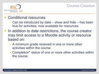 Course Creation Conditional resources Can be introduced by date – show and hide – has been true for activities, now available for resources In addition to date restrictions, the course creator may limit access to a Moodle activity or resource based on:  A minimum grade received in one or more other activities within the course Completion* status of one or more other activities within the course  Go to View > Header & Footer to edit 17 March 2011   |  slide  