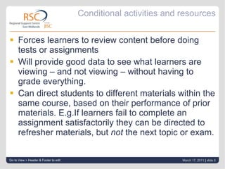 Conditional activities and resources Forces learners to review content before doing tests or assignments Will provide good data to see what learners are viewing – and not viewing – without having to grade everything. Can direct students to different materials within the same course, based on their performance of prior materials. E.g.If learners fail to complete an assignment satisfactorily they can be directed to refresher materials, but  not  the next topic or exam. Go to View > Header & Footer to edit March 17, 2011   |  slide  