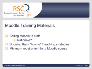 Moodle Training Materials Selling Moodle to staff Rationale? Showing them “how to” / teaching strategies Minimum requirement for a Moodle course Go to View > Header & Footer to edit 17 March 2011   |  slide  