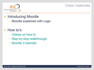 Video materials Introducing Moodle Moodle explained with Lego How to’s Videos on how to  Step by step walkthrough Moodle 2 tutorials Go to View > Header & Footer to edit 17 March 2011   |  slide  