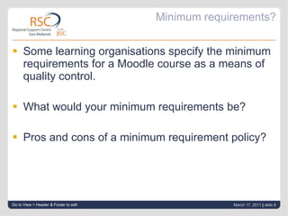 Minimum requirements? Some learning organisations specify the minimum requirements for a Moodle course as a means of quality control. What would your minimum requirements be? Pros and cons of a minimum requirement policy? Go to View > Header & Footer to edit March 17, 2011   |  slide  