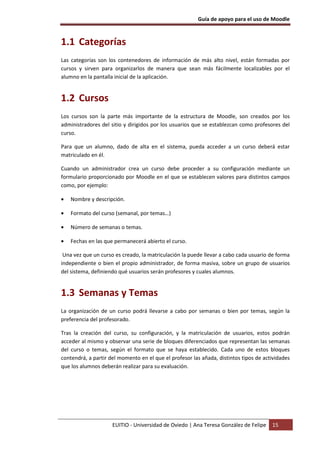Guía de apoyo para el uso de Moodle
EUITIO - Universidad de Oviedo | Ana Teresa González de Felipe 15
1.1 Categorías
Las categorías son los contenedores de información de más alto nivel, están formadas por
cursos y sirven para organizarlos de manera que sean más fácilmente localizables por el
alumno en la pantalla inicial de la aplicación.
1.2 Cursos
Los cursos son la parte más importante de la estructura de Moodle, son creados por los
administradores del sitio y dirigidos por los usuarios que se establezcan como profesores del
curso.
Para que un alumno, dado de alta en el sistema, pueda acceder a un curso deberá estar
matriculado en él.
Cuando un administrador crea un curso debe proceder a su configuración mediante un
formulario proporcionado por Moodle en el que se establecen valores para distintos campos
como, por ejemplo:
• Nombre y descripción.
• Formato del curso (semanal, por temas…)
• Número de semanas o temas.
• Fechas en las que permanecerá abierto el curso.
Una vez que un curso es creado, la matriculación la puede llevar a cabo cada usuario de forma
independiente o bien el propio administrador, de forma masiva, sobre un grupo de usuarios
del sistema, definiendo qué usuarios serán profesores y cuales alumnos.
1.3 Semanas y Temas
La organización de un curso podrá llevarse a cabo por semanas o bien por temas, según la
preferencia del profesorado.
Tras la creación del curso, su configuración, y la matriculación de usuarios, estos podrán
acceder al mismo y observar una serie de bloques diferenciados que representan las semanas
del curso o temas, según el formato que se haya establecido. Cada uno de estos bloques
contendrá, a partir del momento en el que el profesor las añada, distintos tipos de actividades
que los alumnos deberán realizar para su evaluación.
 
