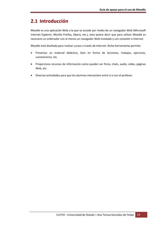 Guía de apoyo para el uso de Moodle
EUITIO - Universidad de Oviedo | Ana Teresa González de Felipe 29
2.1 Introducción
Moodle es una aplicación Web a la que se accede por medio de un navegador Web (Microsoft
Internet Explorer, Mozilla Firefox, Opera, etc.), esto quiere decir que para utilizar Moodle es
necesario un ordenador con al menos un navegador Web instalado y con conexión a Internet.
Moodle está diseñada para realizar cursos a través de Internet. Dicha herramienta permite:
• Presentar un material didáctico, bien en forma de lecciones, trabajos, ejercicios,
cuestionarios, etc.
• Proporciona recursos de información como pueden ser foros, chats, audio, vídeo, páginas
Web, etc.
• Diversas actividades para que los alumnos interactúen entre sí o con el profesor.
 