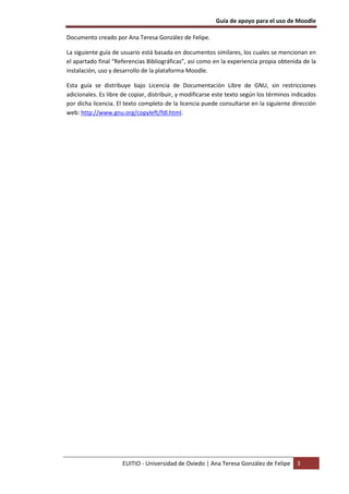 Guía de apoyo para el uso de Moodle
EUITIO - Universidad de Oviedo | Ana Teresa González de Felipe 3
Documento creado por Ana Teresa González de Felipe.
La siguiente guía de usuario está basada en documentos similares, los cuales se mencionan en
el apartado final “Referencias Bibliográficas”, así como en la experiencia propia obtenida de la
instalación, uso y desarrollo de la plataforma Moodle.
Esta guía se distribuye bajo Licencia de Documentación Libre de GNU, sin restricciones
adicionales. Es libre de copiar, distribuir, y modificarse este texto según los términos indicados
por dicha licencia. El texto completo de la licencia puede consultarse en la siguiente dirección
web: http://www.gnu.org/copyleft/fdl.html.
 
