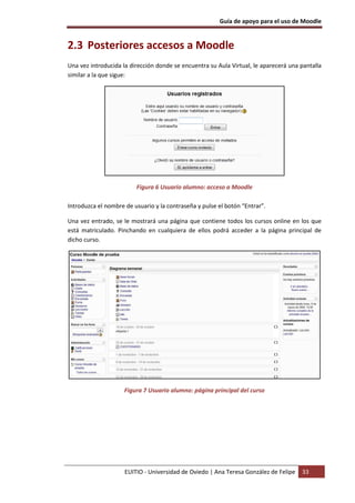 Guía de apoyo para el uso de Moodle
EUITIO - Universidad de Oviedo | Ana Teresa González de Felipe 33
2.3 Posteriores accesos a Moodle
Una vez introducida la dirección donde se encuentra su Aula Virtual, le aparecerá una pantalla
similar a la que sigue:
Figura 6 Usuario alumno: acceso a Moodle
Introduzca el nombre de usuario y la contraseña y pulse el botón “Entrar”.
Una vez entrado, se le mostrará una página que contiene todos los cursos online en los que
está matriculado. Pinchando en cualquiera de ellos podrá acceder a la página principal de
dicho curso.
Figura 7 Usuario alumno: página principal del curso
 