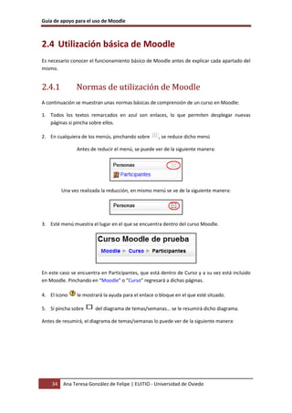 Guía de apoyo para el uso de Moodle
34 Ana Teresa González de Felipe | EUITIO - Universidad de Oviedo
2.4 Utilización básica de Moodle
Es necesario conocer el funcionamiento básico de Moodle antes de explicar cada apartado del
mismo.
2.4.1 Normas de utilización de Moodle
A continuación se muestran unas normas básicas de comprensión de un curso en Moodle:
1. Todos los textos remarcados en azul son enlaces, lo que permiten desplegar nuevas
páginas si pincha sobre ellos.
2. En cualquiera de los menús, pinchando sobre , se reduce dicho menú
Antes de reducir el menú, se puede ver de la siguiente manera:
Una vez realizada la reducción, en mismo menú se ve de la siguiente manera:
3. Esté menú muestra el lugar en el que se encuentra dentro del curso Moodle.
En este caso se encuentra en Participantes, que está dentro de Curso y a su vez está incluido
en Moodle. Pinchando en “Moodle” o “Curso” regresará a dichas páginas.
4. El icono le mostrará la ayuda para el enlace o bloque en el que esté situado.
5. Si pincha sobre del diagrama de temas/semanas… se le resumirá dicho diagrama.
Antes de resumirá, el diagrama de temas/semanas lo puede ver de la siguiente manera:
 