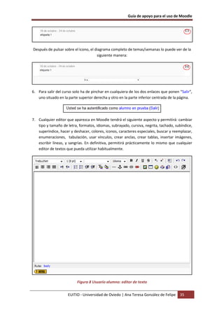Guía de apoyo para el uso de Moodle
EUITIO - Universidad de Oviedo | Ana Teresa González de Felipe 35
Después de pulsar sobre el icono, el diagrama completo de temas/semanas lo puede ver de la
siguiente manera:
6. Para salir del curso solo ha de pinchar en cualquiera de los dos enlaces que ponen “Salir”,
uno situado en la parte superior derecha y otro en la parte inferior centrada de la página.
7. Cualquier editor que aparezca en Moodle tendrá el siguiente aspecto y permitirá: cambiar
tipo y tamaño de letra, formatos, idiomas, subrayado, cursiva, negrita, tachado, subíndice,
superíndice, hacer y deshacer, colores, iconos, caracteres especiales, buscar y reemplazar,
enumeraciones, tabulación, usar vínculos, crear anclas, crear tablas, insertar imágenes,
escribir líneas, y sangrías. En definitiva, permitirá prácticamente lo mismo que cualquier
editor de textos que pueda utilizar habitualmente.
Figura 8 Usuario alumno: editor de texto
 