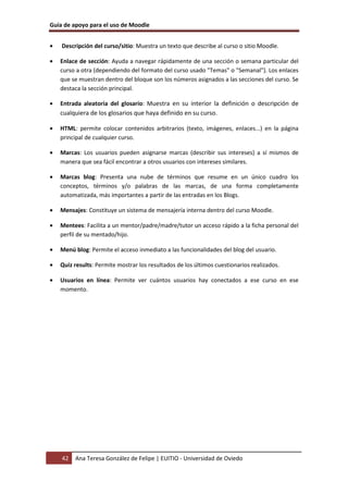 Guía de apoyo para el uso de Moodle
42 Ana Teresa González de Felipe | EUITIO - Universidad de Oviedo
• Descripción del curso/sitio: Muestra un texto que describe al curso o sitio Moodle.
• Enlace de sección: Ayuda a navegar rápidamente de una sección o semana particular del
curso a otra (dependiendo del formato del curso usado "Temas" o "Semanal"). Los enlaces
que se muestran dentro del bloque son los números asignados a las secciones del curso. Se
destaca la sección principal.
• Entrada aleatoria del glosario: Muestra en su interior la definición o descripción de
cualquiera de los glosarios que haya definido en su curso.
• HTML: permite colocar contenidos arbitrarios (texto, imágenes, enlaces...) en la página
principal de cualquier curso.
• Marcas: Los usuarios pueden asignarse marcas (describir sus intereses) a sí mismos de
manera que sea fácil encontrar a otros usuarios con intereses similares.
• Marcas blog: Presenta una nube de términos que resume en un único cuadro los
conceptos, términos y/o palabras de las marcas, de una forma completamente
automatizada, más importantes a partir de las entradas en los Blogs.
• Mensajes: Constituye un sistema de mensajería interna dentro del curso Moodle.
• Mentees: Facilita a un mentor/padre/madre/tutor un acceso rápido a la ficha personal del
perfil de su mentado/hijo.
• Menú blog: Permite el acceso inmediato a las funcionalidades del blog del usuario.
• Quiz results: Permite mostrar los resultados de los últimos cuestionarios realizados.
• Usuarios en línea: Permite ver cuántos usuarios hay conectados a ese curso en ese
momento.
 