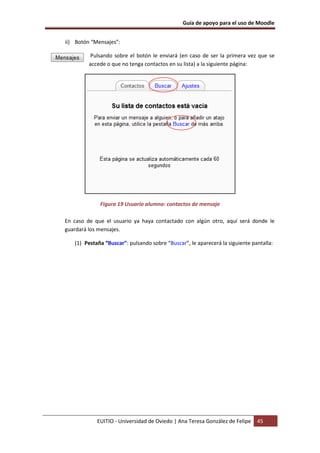 Guía de apoyo para el uso de Moodle
EUITIO - Universidad de Oviedo | Ana Teresa González de Felipe 45
ii) Botón “Mensajes”:
Pulsando sobre el botón le enviará (en caso de ser la primera vez que se
accede o que no tenga contactos en su lista) a la siguiente página:
Figura 19 Usuario alumno: contactos de mensaje
En caso de que el usuario ya haya contactado con algún otro, aquí será donde le
guardará los mensajes.
(1) Pestaña “Buscar”: pulsando sobre “Buscar”, le aparecerá la siguiente pantalla:
 