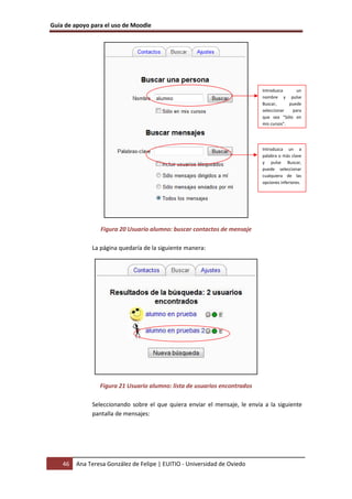 Guía de apoyo para el uso de Moodle
46 Ana Teresa González de Felipe | EUITIO - Universidad de Oviedo
Figura 20 Usuario alumno: buscar contactos de mensaje
La página quedaría de la siguiente manera:
Figura 21 Usuario alumno: lista de usuarios encontrados
Seleccionando sobre el que quiera enviar el mensaje, le envía a la siguiente
pantalla de mensajes:
Introduzca un
nombre y pulse
Buscar, puede
seleccionar para
que sea “Sólo en
mis cursos”.
Introduzca un a
palabra o más clave
y pulse Buscar,
puede seleccionar
cualquiera de las
opciones inferiores.
 