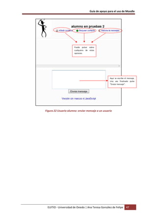 Guía de apoyo para el uso de Moodle
EUITIO - Universidad de Oviedo | Ana Teresa González de Felipe 47
Figura 22 Usuario alumno: enviar mensaje a un usuario
Puede pulsar sobre
cualquiera de estas
opciones.
Aquí se escribe el mensaje.
Una vez finalizado pulse
“Enviar mensaje”.
 