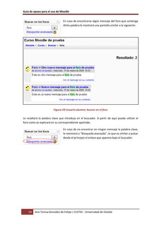 Guía de apoyo para el uso de Moodle
54 Ana Teresa González de Felipe | EUITIO - Universidad de Oviedo
En caso de encontrarse algún mensaje del foro que contenga
dicha palabra le mostrará una pantalla similar a la siguiente:
Figura 29 Usuario alumno: buscar en el foro
Le resaltará la palabra clave que introdujo en el buscador. A partir de aquí puede utilizar el
foro como se explicará en su correspondiente apartado.
En caso de no encontrar en ningún mensaje la palabra clave,
le reenviará a “Búsqueda avanzada”, lo que es similar a pulsar
desde el principio el enlace que aparece bajo el buscador.
 