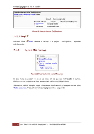 Guía de apoyo para el uso de Moodle
56 Ana Teresa González de Felipe | EUITIO - Universidad de Oviedo
Figura 32 Usuario alumno: Calificaciones
2.5.3.2 Perfil
Pulsando sobre “ Perfil” reenvía al usuario a la página “Participantes” explicada
anteriormente.
2.5.4 Menú Mis Cursos
Figura 33 Usuario alumno: Menú Mis cursos
En este menú se pueden ver todos los cursos en los que está matriculado el alumno.
Pinchando sobre cualquiera de ellos, le enviará a la página principal del mismo.
Si se desean conocer todos los cursos existentes en el Aula Virtual, es necesario pinchar sobre
“Todos los cursos…”, lo que le enviaría a una página similar a la siguiente:
 