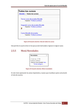 Guía de apoyo para el uso de Moodle
EUITIO - Universidad de Oviedo | Ana Teresa González de Felipe 57
Figura 34 Usuario alumno: lista de todos los cursos
Esto permite al usuario entrar en los que ya está matriculado o ingresar en alguno nuevo.
2.5.5 Menú Novedades
Figura 35 Usuario alumno: Menú novedades
En este menú aparecerán los avisos importantes y nuevos que el profesor quiera comunicarle
al resto de usuarios.
 