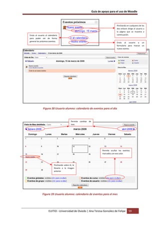 Guía de apoyo para el uso de Moodle
EUITIO - Universidad de Oviedo | Ana Teresa González de Felipe 59
Figura 38 Usuario alumno: calendario de eventos para el día
Figura 39 Usuario alumno: calendario de eventos para el mes
Pinchando en cualquiera de los
dos enlaces dirige al usuario a
la página que se muestra a
continuación.
Envía al usuario a un
formulario para marcar un
nuevo evento.
Envía al usuario al calendario
para poder ver de forma
general los próximos eventos.
Permite cambiar de
mes
Pinchando sobre él, le
llevaría a la imagen
anterior
Permite ocultar los eventos
marcados con ese color
 