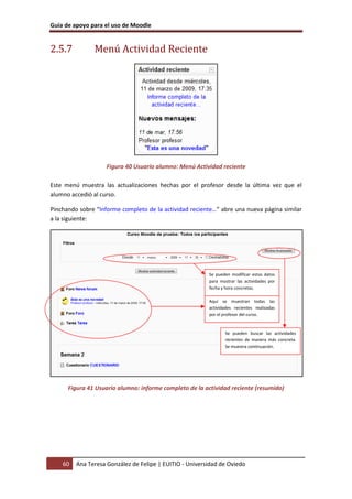 Guía de apoyo para el uso de Moodle
60 Ana Teresa González de Felipe | EUITIO - Universidad de Oviedo
2.5.7 Menú Actividad Reciente
Figura 40 Usuario alumno: Menú Actividad reciente
Este menú muestra las actualizaciones hechas por el profesor desde la última vez que el
alumno accedió al curso.
Pinchando sobre “Informe completo de la actividad reciente…” abre una nueva página similar
a la siguiente:
Figura 41 Usuario alumno: informe completo de la actividad reciente (resumido)
Aquí se muestran todas las
actividades recientes realizadas
por el profesor del curso.
Se pueden modificar estos datos
para mostrar las actividades por
fecha y hora concretas.
Se pueden buscar las actividades
recientes de manera más concreta.
Se muestra continuación.
 
