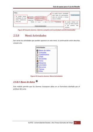 Guía de apoyo para el uso de Moodle
EUITIO - Universidad de Oviedo | Ana Teresa González de Felipe 61
Figura 42 Usuario alumno: informe completo de la actividad reciente (avanzado)
2.5.8 Menú Actividades
Son varias las actividades que pueden aparecer en este menú. A continuación serán descritas
una por una.
Figura 43 Usuario alumno: Menú Actividades
2.5.8.1 Bases de datos
Este módulo permite que los alumnos incorporen datos en un formulario diseñado por el
profesor del curso.
Se puede buscar actividades
para todos los participantes,
para uno concreto o incluso
para un invitado
Se puede buscar
actividades de tipo
tarea, cuestionario,
foros, etc. Se puede ordenar por
curso, por fecha reciente
o por primero más
reciente
 